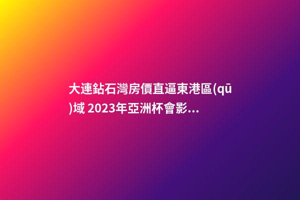 大連鉆石灣房價直逼東港區(qū)域 2023年亞洲杯會影響房價嗎？